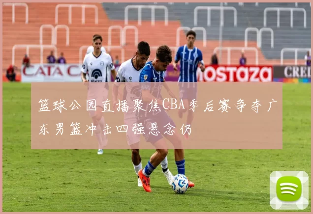 篮球公园直播聚焦CBA季后赛争夺广东男篮冲击四强悬念仍