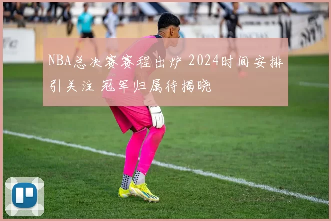 NBA总决赛赛程出炉 2024时间安排引关注 冠军归属待揭晓