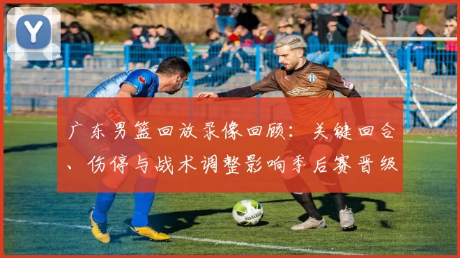广东男篮回放录像回顾：关键回合、伤停与战术调整影响季后赛晋级局势