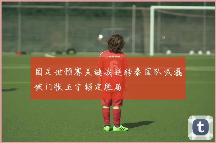 国足世预赛关键战逆转泰国队武磊破门张玉宁锁定胜局