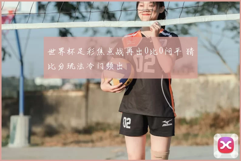 世界杯足彩焦点战再出0比0闷平 猜比分玩法冷门频出