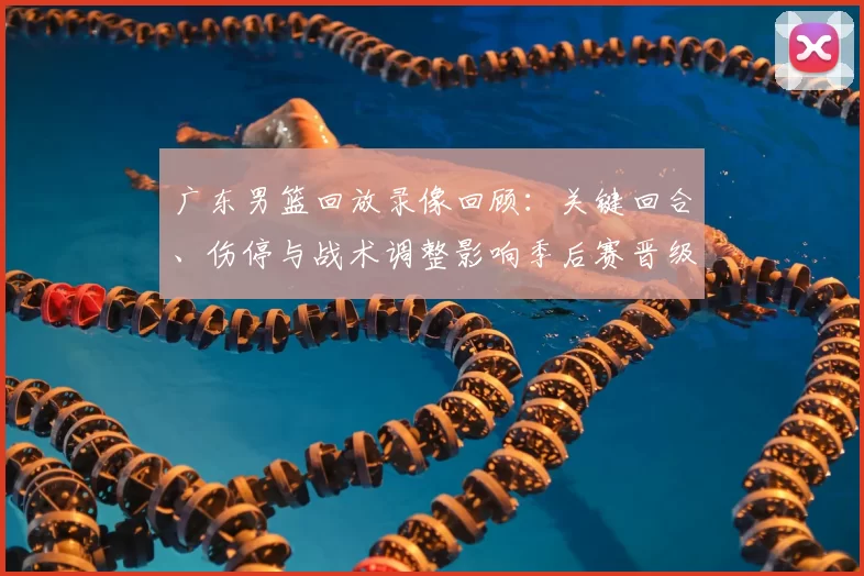 广东男篮回放录像回顾：关键回合、伤停与战术调整影响季后赛晋级局势