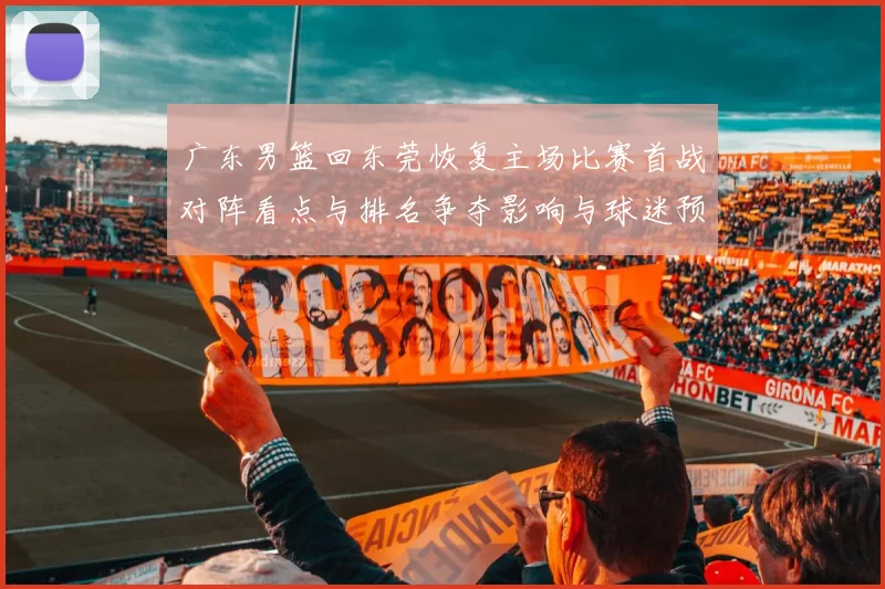 广东男篮回东莞恢复主场比赛首战对阵看点与排名争夺影响与球迷预期