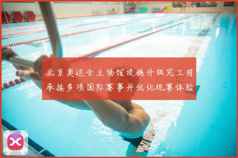 北京奥运会主场馆设施升级完工将承接多项国际赛事并优化观赛体验