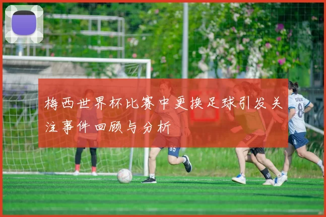梅西世界杯比赛中更换足球引发关注事件回顾与分析