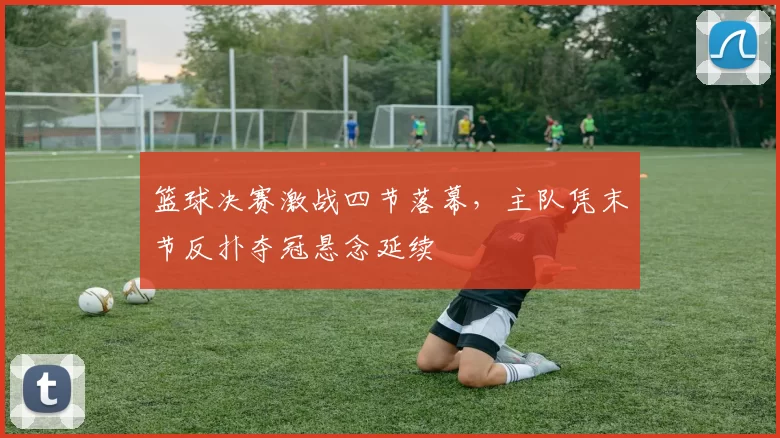 篮球决赛激战四节落幕,主队凭末节反扑夺冠悬念延续