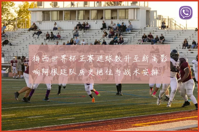 梅西世界杯正赛进球数升至新高影响阿根廷队历史地位与战术安排