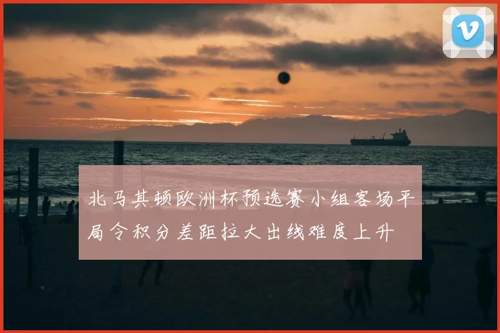 北马其顿欧洲杯预选赛小组客场平局令积分差距拉大出线难度上升