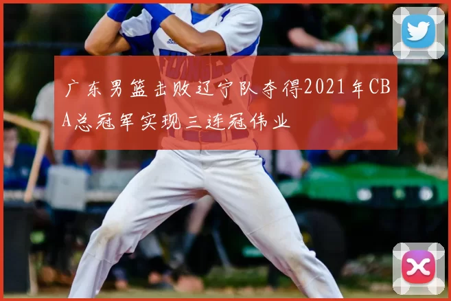 广东男篮击败辽宁队夺得2021年CBA总冠军实现三连冠伟业