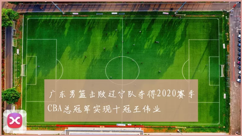 广东男篮击败辽宁队夺得2020赛季CBA总冠军实现十冠王伟业