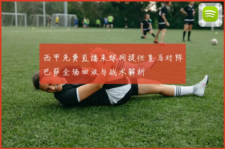 西甲免费直播来球网提供皇马对阵巴萨全场回放与战术解析