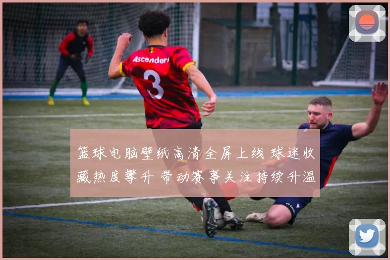 篮球电脑壁纸高清全屏上线 球迷收藏热度攀升 带动赛事关注持续升温