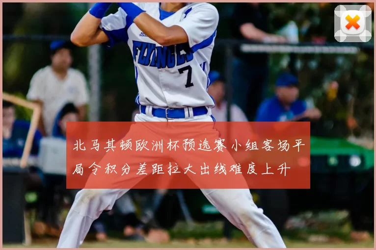北马其顿欧洲杯预选赛小组客场平局令积分差距拉大出线难度上升