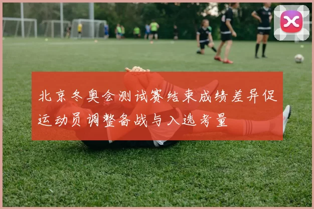 北京冬奥会测试赛结束成绩差异促运动员调整备战与入选考量
