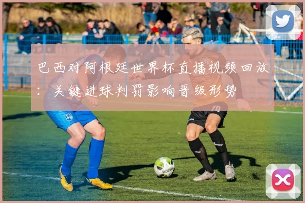 巴西对阿根廷世界杯直播视频回放：关键进球判罚影响晋级形势