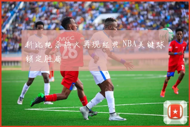 科比绝杀热火再现经典 NBA关键球锁定胜局