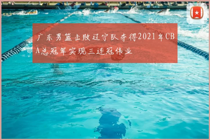 广东男篮击败辽宁队夺得2021年CBA总冠军实现三连冠伟业