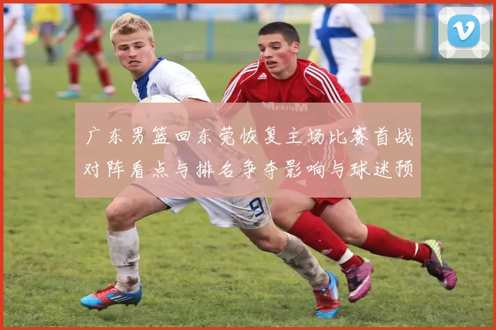广东男篮回东莞恢复主场比赛首战对阵看点与排名争夺影响与球迷预期