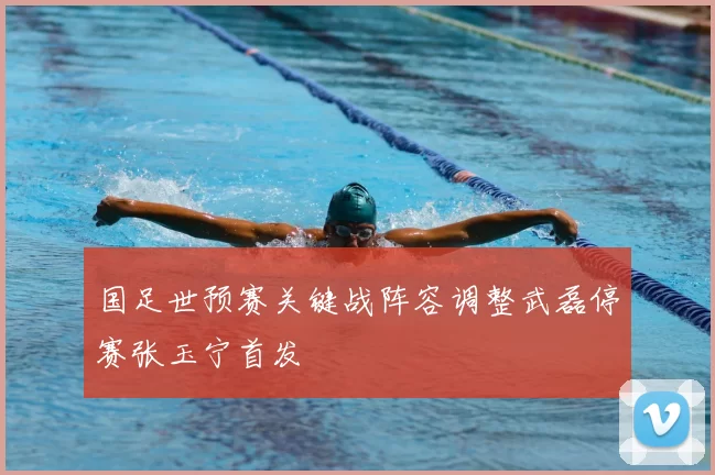 国足世预赛关键战阵容调整武磊停赛张玉宁首发